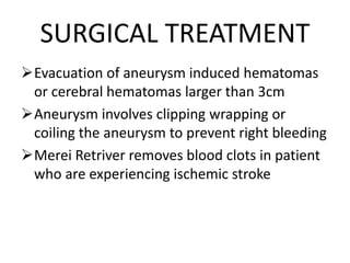 SURGICAL TREATMENT
Evacuation of aneurysm induced hematomas
or cerebral hematomas larger than 3cm
Aneurysm involves clipping wrapping or
coiling the aneurysm to prevent right bleeding
Merei Retriver removes blood clots in patient
who are experiencing ischemic stroke
 