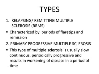 TYPES
1. RELAPSING/ REMITTING MULTIPLE
SCLEROSIS (RRMS)
 Characterized by periods of flaretips and
remission
2. PRIMARY PROGRESSIVE MULTIPLE SCLEROSIS
 This type of multiple sclerosis is usually slow
continuous, periodically progressive and
results in worsening of disease in a period of
time
 
