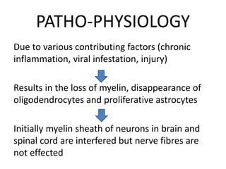 PATHO-PHYSIOLOGY
Due to various contributing factors (chronic
inflammation, viral infestation, injury)
Results in the loss of myelin, disappearance of
oligodendrocytes and proliferative astrocytes
Initially myelin sheath of neurons in brain and
spinal cord are interfered but nerve fibres are
not effected
 