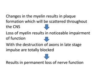 Changes in the myelin results in plaque
formation which will be scattered throughout
the CNS
Loss of myelin results in noticeable impairment
of function
With the destruction of axons in late stage
impulse are totally blocked
Results in permanent loss of nerve function
 