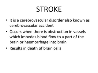 STROKE
• It is a cerebrovascular disorder also known as
cerebrovascular accident
• Occurs when there is obstruction in vessels
which impedes blood flow to a part of the
brain or haemorrhage into brain
• Results in death of brain cells
 