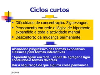 Ciclos curtos Dificuldade de concentração. Zigue-zague. Pensamento em rede e lógica de hipertexto expandido a toda a actividade mental Desconforto da mudança permanente Abandono progressivo das formas expositivas clássicas para formas interactivas “ Aprendizagem em rede”, capaz de agregar e ligar conteúdos e formas diversas Dar a segurança de que alguma coisa permanece 