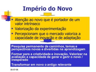 Império do Novo Atenção ao novo que é portador de um valor intrínseco Valorização da experimentação Percepcionam que o mercado valoriza a capacidade de inovação e de adaptação Pesquisa permanente de caminhos, temas e perspectivas novas e divertidas na aprendizagem Formar para a criatividade e inovação. Valorizar na avaliação a capacidade de gerar e gerir o novo / inesperado Transformar em novo o antigo relevante 
