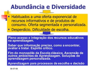 Abundância e Diversidade Habituados a uma oferta exponencial de recursos informativos e de produtos de consumo. Oferta segmentada e personalizada. Desperdício. Dificuldade de escolha. Pleno acesso e integração dos recursos educativos na aprendizagem.  Saber que informação precisa, como a encontrar, avaliar e tratar. Espírito crítico. Fim do monopólio da Escola clássica. Ascensão de outros ambientes de Aprendizagem. Soluções de aprendizagem personalizada.  Aprendizagem para processos de escolha e decisão 