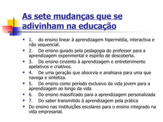 As sete mudanças que se adivinham na educação 1.       do ensino linear à aprendizagem hipermédia, interactiva e não sequencial. 2.       Do ensino guiado pela pedagogia do professor para a aprendizagem experimental e espírito de descoberta.  3.       Do ensino cinzento à aprendizagem e entretenimento apelativos e criativos. 4.       De uma geração que absorvia e analisava para uma que navega e sintetiza. 5.       Do ensino como período exclusivo da vida jovem para a aprendizagem ao longo da vida 6.       Do ensino massificado para a aprendizagem personalizada 7.       Do saber transmitido à aprendizagem pela prática Do ensino nas instituições escolares para o ensino integrado na vida empresarial.   