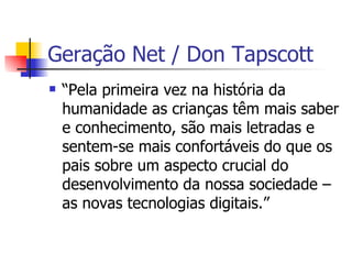 Geração Net / Don Tapscott “ Pela primeira vez na história da humanidade as crianças têm mais saber e conhecimento, são mais letradas e sentem-se mais confortáveis do que os pais sobre um aspecto crucial do desenvolvimento da nossa sociedade – as novas tecnologias digitais.” 