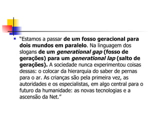 “ Estamos a passar  de um fosso geracional para dois mundos em paralelo . Na linguagem dos slogans  de um  generational gap  (fosso de gerações) para um  generational lap  (salto de gerações).  A sociedade nunca experimentou coisas dessas: o colocar da hierarquia do saber de pernas para o ar. As crianças são pela primeira vez, as autoridades e os especialistas, em algo central para o futuro da humanidade: as novas tecnologias e a ascensão da Net.” 