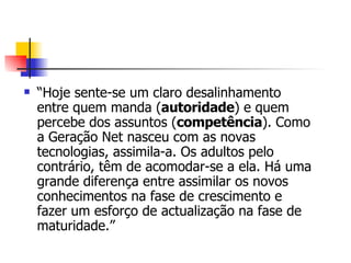 “ Hoje sente-se um claro desalinhamento entre quem manda ( autoridade ) e quem percebe dos assuntos ( competência ). Como a Geração Net nasceu com as novas tecnologias, assimila-a. Os adultos pelo contrário, têm de acomodar-se a ela. Há uma grande diferença entre assimilar os novos conhecimentos na fase de crescimento e fazer um esforço de actualização na fase de maturidade.”  