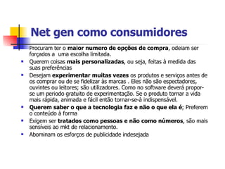Net gen como consumidores Procuram ter o  maior numero de opções de compra , odeiam ser forçados a  uma escolha limitada.  Querem coisas  mais personalizadas , ou seja, feitas à medida das suas preferências  Desejam  experimentar muitas vezes  os produtos e serviços antes de os comprar ou de se fidelizar às marcas . Eles não são espectadores, ouvintes ou leitores; são utilizadores. Como no software deverá propor-se um periodo gratuito de experimentação. Se o produto tornar a vida mais rápida, animada e fácil então tornar-se-à indispensável. Querem saber o que a tecnologia faz e não o que ela é ; Preferem o conteúdo à forma Exigem ser  tratados como pessoas e não como números , são mais sensíveis ao mkt de relacionamento. Abominam os esforços de publicidade indesejada  