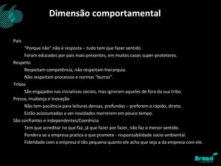 Pais “ Porque não” não é resposta – tudo tem que fazer sentido Foram educados por pais mais presentes, em muitos casos super-protetores. Respeito Respeitam competência, não respeitam hierarquia. Não respeitam processos e normas “burras”. Tribos São engajados nas iniciativas sociais, mas ignoram aqueles de fora da sua tribo. Pressa, mudança e inovação Não tem paciência para leituras densas, profundas – preferem o rápido, direto. Estão acostumados a ver novidades morrerem em pouco tempo. São confiantes e independentes/Coerência Tem que acreditar no que faz, já que fazer por fazer, não faz o menor sentido. Pondera se a empresa pratica o que promete - responsabilidade socio-ambiental. Fidelidade com a empresa é tão pequena quanto ele acha que seja a da empresa com ele. Dimensão comportamental 