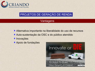 PROJETOS DE GERAÇÃO DE RENDA

                    Vantagens


Alternativa importante na liberalidade do uso de recursos
Auto-sustentação da OSC e do público atendido
Inovações
Apoio de fundações
 