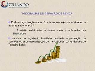 PROGRAMAS DE GERAÇÃO DE RENDA


  Podem organizações sem fins lucrativos exercer atividade de
natureza econômica?
   ─   Previsão estatutária, atividade meio e aplicação nas
   finalidades
   Inexiste na legislação brasileira proibição à prestação de
serviços ou à comercialização de mercadorias por entidades do
Terceiro Setor.
 