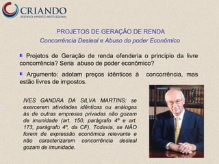 PROJETOS DE GERAÇÃO DE RENDA
       Concorrência Desleal e Abuso do poder Econômico

  Projetos de Geração de renda ofenderia o principio da livre
concorrência? Seria abuso de poder econômico?
  Argumento: adotam preços idênticos à         concorrência, mas
estão livres de impostos.


 IVES GANDRA DA SILVA MARTINS: se
 exercerem atividades idênticas ou análogas
 às de outras empresas privadas não gozam
 de imunidade (art. 150, parágrafo 4º e art.
 173, parágrafo 4º, da CF). Todavia, se NÃO
 forem de expressão econômica relevante e
 não caracterizarem concorrência desleal
 gozam de imunidade.
 