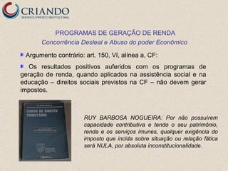 PROGRAMAS DE GERAÇÃO DE RENDA
      Concorrência Desleal e Abuso do poder Econômico

 Argumento contrário: art. 150, VI, alínea a, CF:
   Os resultados positivos auferidos com os programas de
geração de renda, quando aplicados na assistência social e na
educação – direitos sociais previstos na CF – não devem gerar
impostos.



                      RUY BARBOSA NOGUEIRA: Por não possuírem
                      capacidade contributiva e tendo o seu patrimônio,
                      renda e os serviços imunes, qualquer exigência do
                      imposto que incida sobre situação ou relação fática
                      será NULA, por absoluta inconstitucionalidade.
 