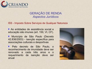GERAÇÃO DE RENDA
                   Aspectos Jurídicos

ISS - Imposto Sobre Serviços de Qualquer Natureza

  As entidades de assistência social e
educação são imunes (art. 150, VI, CF).
   Município de São Paulo (Decreto
42.836/2003) - isenção específica para
associações culturais e desportivas
   Pelo decreto de São Paulo, o
reconhecimento de imunidade deve ser
renovado a cada três anos e o
requerimento de isenção deve ser
anual
 