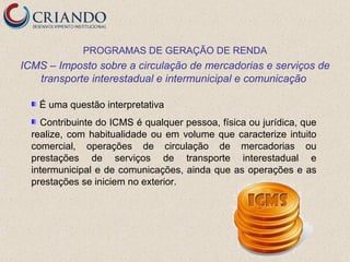 PROGRAMAS DE GERAÇÃO DE RENDA
ICMS – Imposto sobre a circulação de mercadorias e serviços de
   transporte interestadual e intermunicipal e comunicação

   É uma questão interpretativa
    Contribuinte do ICMS é qualquer pessoa, física ou jurídica, que
  realize, com habitualidade ou em volume que caracterize intuito
  comercial, operações de circulação de mercadorias ou
  prestações de serviços de transporte interestadual e
  intermunicipal e de comunicações, ainda que as operações e as
  prestações se iniciem no exterior.
 