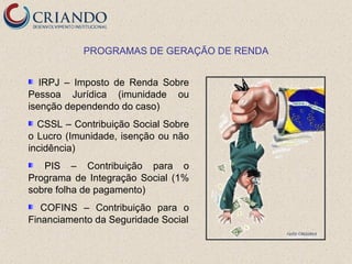 PROGRAMAS DE GERAÇÃO DE RENDA


   IRPJ – Imposto de Renda Sobre
Pessoa Jurídica (imunidade ou
isenção dependendo do caso)
  CSSL – Contribuição Social Sobre
o Lucro (Imunidade, isenção ou não
incidência)
   PIS – Contribuição para o
Programa de Integração Social (1%
sobre folha de pagamento)
   COFINS – Contribuição para o
Financiamento da Seguridade Social
 