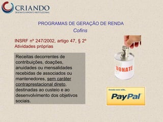 PROGRAMAS DE GERAÇÃO DE RENDA
                           Cofins

INSRF nº 247/2002, artigo 47, § 2º
Atividades próprias

Receitas decorrentes de
contribuições, doações,
anuidades ou mensalidades
recebidas de associados ou
mantenedores, sem caráter
contraprestacional direto,
destinadas ao custeio e ao
desenvolvimento dos objetivos
sociais.
 