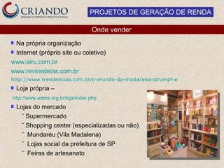PROJETOS DE GERAÇÃO DE RENDA

                                   Onde vender
 Na própria organização
 Internet (próprio site ou coletivo)
www.airu.com.br
www.reviraideias.com.br
http://www.trendencias.com.br/o-mundo-da-moda/ana-strumpf-e-ong-criam-produto
  Loja própria –
http://www.adere.org.br/loja/index.php
  Lojas do mercado
    ‾ Supermercado
    ‾ Shopping center (especializadas ou não)
    ‾ Mundaréu (Vila Madalena)
    ‾ Lojas social da prefeitura de SP
    ‾ Feiras de artesanato
 