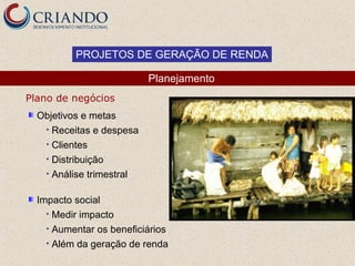 PROJETOS DE GERAÇÃO DE RENDA

                          Planejamento
Plano de negócios
  Objetivos e metas
   • Receitas e despesa
   • Clientes
   • Distribuição
   • Análise trimestral


  Impacto social
    • Medir impacto
    • Aumentar os beneficiários
    • Além da geração de renda
 