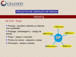 PROJETOS DE GERAÇÃO DE RENDA

                              Marketing
Os 5 Ps - Dicas

  Produto - escolher indústria ou fabricar
com qualidade
  Package (embalagem) – código de
barras
  Preço – seguir o mercado
  Pontos de venda – atacado e varejo
  Promoção – direta e indireta
 