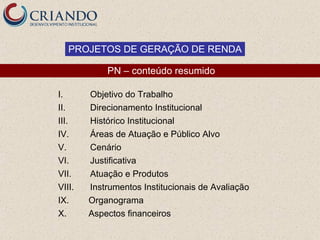 PROJETOS DE GERAÇÃO DE RENDA

            PN – conteúdo resumido

I.      Objetivo do Trabalho
II.     Direcionamento Institucional
III.    Histórico Institucional
IV.     Áreas de Atuação e Público Alvo
V.      Cenário
VI.     Justificativa
VII.    Atuação e Produtos
VIII.   Instrumentos Institucionais de Avaliação
IX.     Organograma
X.      Aspectos financeiros
 
