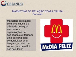 MARKETING DE RELAÇÃO COM A CAUSA
                 Conceito

Marketing de relação
com uma causa é a
atividade pela qual
empresas e
organizações da
sociedade civil formam
uma parceria para
comercializar uma
imagem, produto ou
serviço, em benefício
dos dois lados
 