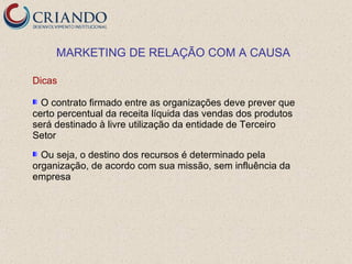 MARKETING DE RELAÇÃO COM A CAUSA

Dicas

  O contrato firmado entre as organizações deve prever que
certo percentual da receita líquida das vendas dos produtos
será destinado à livre utilização da entidade de Terceiro
Setor
  Ou seja, o destino dos recursos é determinado pela
organização, de acordo com sua missão, sem influência da
empresa
 