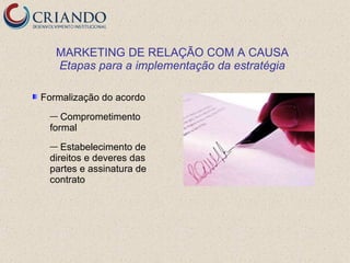 MARKETING DE RELAÇÃO COM A CAUSA
   Etapas para a implementação da estratégia

Formalização do acordo
 —  Comprometimento
 formal
 —  Estabelecimento de
 direitos e deveres das
 partes e assinatura de
 contrato
 
