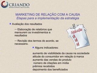 MARKETING DE RELAÇÃO COM A CAUSA
  Etapas para a implementação da estratégia
Avaliação dos resultados
  — Elaboração de relatórios que
  mensurem os investimentos e
  resultados
  — Revisão dos termos do acordo, se
  necessário.
                  Alguns indicadores:

                aumento de visibilidade da causa na sociedade
                atitude do consumidor em relação à marca
                aumento das vendas do produto
                número de citações em mídia
                prêmios recebidos
                depoimento dos beneficiados
 