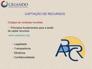 CAPTAÇÃO DE RECURSOS

Códigos de condutas mundiais
 Princípios fundamentais para a tarefa
de captar recursos:
www.captacao.org


    –   Legalidade
    –   Transparência
    –   Eficiência
    –   Confidencialidade
 