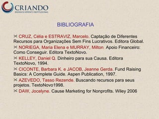BIBLIOGRAFIA

  CRUZ, Célia e ESTRAVIZ, Marcelo. Captação de Diferentes
Recursos para Organizações Sem Fins Lucrativos. Editora Global.
 NORIEGA, Maria Elena e MURRAY, Milton. Apoio Financeiro:
Como Conseguir. Editora TextoNovo.
 KELLEY, Daniel Q. Dinheiro para sua Causa. Editora
TextoNovo, 1994.
 CICONTE, Barbara K. e JACOB, Jeanne Gerda. Fund Raising
Basics: A Complete Guide. Aspen Publication, 1997.
 AZEVEDO, Tasso Rezende. Buscando recursos para seus
projetos. TextoNovo1998.
 DAW, Jocelyne. Cause Marketing for Nonprofits. Wiley 2006
 