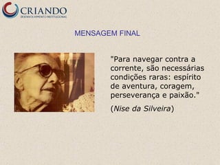 MENSAGEM FINAL


       "Para navegar contra a
       corrente, são necessárias
       condições raras: espírito
       de aventura, coragem,
       perseverança e paixão."
       (Nise da Silveira)
 