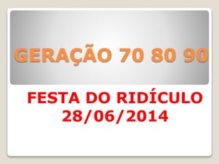 GERAÇÃO 70 80 90
FESTA DO RIDÍCULO
28/06/2014
 