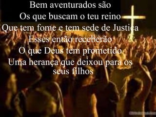 Bem aventurados são
    Os que buscam o teu reino
Que tem fome e tem sede de Justiça
      Esses então receberão
   O que Deus tem prometido
 Uma herança que deixou para os
            seus filhos
 