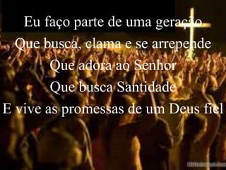 Eu faço parte de uma geração
  Que busca, clama e se arrepende
        Que adora ao Senhor
        Que busca Santidade
E vive as promessas de um Deus fiel
 