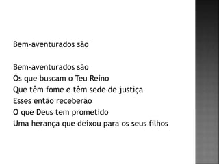 Bem-aventurados são
Bem-aventurados são
Os que buscam o Teu Reino
Que têm fome e têm sede de justiça
Esses então receberão
O que Deus tem prometido
Uma herança que deixou para os seus filhos
 