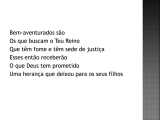 Bem-aventurados são
Os que buscam o Teu Reino
Que têm fome e têm sede de justiça
Esses então receberão
O que Deus tem prometido
Uma herança que deixou para os seus filhos
 