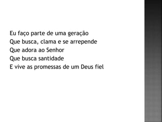 Eu faço parte de uma geração
Que busca, clama e se arrepende
Que adora ao Senhor
Que busca santidade
E vive as promessas de um Deus fiel
 