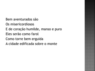 Bem aventurados são
Os misericordiosos
E de coração humilde, manso e puro
Eles serão como farol
Como torre bem erguida
A cidade edificada sobre o monte
 
