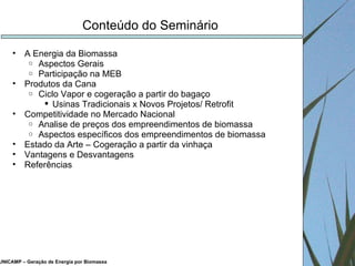 UNICAMP – Geração de Energia por Biomassa Conteúdo do Seminário A Energia da Biomassa Aspectos Gerais Participação na MEB Produtos da Cana Ciclo Vapor e cogeração a partir do bagaço Usinas Tradicionais x Novos Projetos/ Retrofit Competitividade no Mercado Nacional Analise de preços dos empreendimentos de biomassa Aspectos específicos dos empreendimentos de biomassa Estado da Arte – Cogeração a partir da vinhaça Vantagens e Desvantagens Referências 
