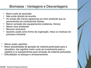 UNICAMP – Geração de Energia por Biomassa Biomassa - Vantagens e Desvantagens Baixo custo de aquisição Não emite dióxido de enxofre As cinzas são menos agressivas ao meio ambiente que as provenientes de combustíveis fósseis Menor corrosão dos equipamentos (caldeiras, fornos) Menor risco ambiental Recurso renovável Quando usada como forma de cogeração, reduz os resíduos do processo industrial Menor poder calorífico Maior possibilidade de geração de material particulado para a atmosfera. Isto significa maior custo de investimento para a caldeira e os equipamentos para remoção de material particulado Dificuldades no estoque e armazenamento 