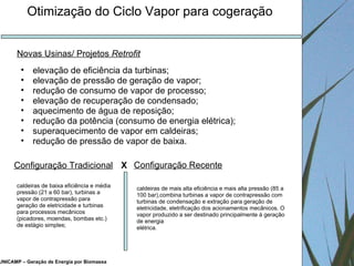 UNICAMP – Geração de Energia por Biomassa Otimização do Ciclo Vapor para cogeração elevação de eficiência da turbinas; elevação de pressão de geração de vapor; redução de consumo de vapor de processo; elevação de recuperação de condensado; aquecimento de água de reposição; redução da potência (consumo de energia elétrica); superaquecimento de vapor em caldeiras; redução de pressão de vapor de baixa. Novas Usinas/ Projetos  Retrofit Configuração Tradicional caldeiras de baixa eficiência e média pressão (21 a 60 bar), turbinas a vapor de contrapressão para geração de eletricidade e turbinas para processos mecânicos (picadores, moendas, bombas etc.) de estágio simples; Configuração Recente caldeiras de mais alta eficiência e mais alta pressão (85 a 100 bar),combina turbinas a vapor de contrapressão com turbinas de condensação e extração para geração de eletricidade, eletrificação dos acionamentos mecânicos. O vapor produzido a ser destinado principalmente à geração de energia elétrica. X 