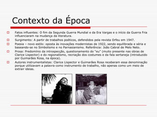 Contexto da Época Fatos influentes: O fim da Segunda Guerra Mundial e da Era Vargas e o início da Guerra Fria influenciaram na mudança da literatura.Surgimento: A partir de trabalhos poéticos, defendidos pela revista Orfeu em 1947.Poesia – novo estilo: oposta às inovações modernistas de 1922, sendo equilibrada e séria e baseando-se no Simbolismo e no Parnasianismo. Referência: João Cabral de Melo Neto.Prosa: Predomínio da introspecção, questionamento do “eu” (muito presente nas obras de Clarice Lispector) e do regionalismo, recriação dos costumes e da fala sertaneja (introduzido por Guimarães Rosa, na época).Autores instrumentalistas: Clarice Lispector e Guimarães Rosa receberam essa denominação porque utilizavam a palavra como instrumento de trabalho, não apenas como um meio de extrair ideias. 