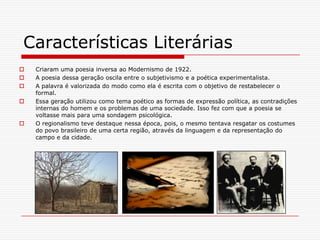 Características LiteráriasCriaram uma poesia inversa ao Modernismo de 1922.A poesia dessa geração oscila entre o subjetivismo e a poética experimentalista.A palavra é valorizada do modo como ela é escrita com o objetivo de restabelecer o formal.Essa geração utilizou como tema poético as formas de expressão política, as contradições internas do homem e os problemas de uma sociedade. Isso fez com que a poesia se voltasse mais para uma sondagem psicológica.O regionalismo teve destaque nessa época, pois, o mesmo tentava resgatar os costumes do povo brasileiro de uma certa região, através da linguagem e da representação do campo e da cidade.