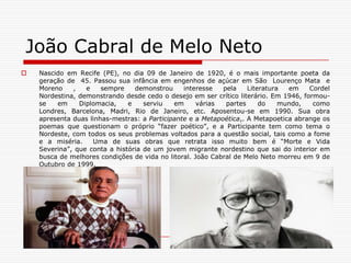 João Cabral de Melo NetoNascido em Recife (PE), no dia 09 de Janeiro de 1920, é o mais importante poeta da geração de  45. Passou sua infância em engenhos de açúcar em São  Lourenço Mata  e Moreno , e sempre demonstrou interesse pela Literatura em Cordel Nordestina, demonstrando desde cedo o desejo em ser crítico literário. Em 1946, formou-se em Diplomacia, e serviu em várias partes do mundo, como Londres, Barcelona, Madri, Rio de Janeiro, etc. Aposentou-se em 1990. Sua obra apresenta duas linhas-mestras: a Participante e a Metapoética,. A Metapoetica abrange os poemas que questionam o próprio “fazer poético”, e a Participante tem como tema o Nordeste, com todos os seus problemas voltados para a questão social, tais como a fome e a miséria.  Uma de suas obras que retrata isso muito bem é “Morte e Vida Severina”, que conta a história de um jovem migrante nordestino que sai do interior em busca de melhores condições de vida no litoral. João Cabral de Melo Neto morreu em 9 de Outubro de 1999. Clarice LispectorClarice Lispector nasceu na Ucrânia, de pais russos, no ano de 1925 e emigrou com a família para o Brasil no ano seguinte, nunca mais voltaria à pequena aldeia de Tchetchenillk em que nascera. Fixaram-se no Recife, onde a escritora passou a infância. Depois da morte de sua mãe,quanto tinha 12 anos, ela mudou-se com a família para o Rio de Janeiro, já tendo esboçado seus primeiros contos. Ingressou no curso de direito, formou-se e começou a colaborar em jornais cariocas.  Em 1943 casou-se com um colega de faculdade e publicou, no ano seguinte ao de seu casamento, publicava seu primeiro livro, “Perto do coração selvagem” e, com apenas 19 anos de idade, pode assistir a enorme repercussão com o público e com a crítica de seu estilo, diferente de tudo o que se fizera até então. Sendo seu marido diplomata de carreira, Clarice viveu fora do Brasil por cerca de quinze anos, onde pôde dedicar-se exclusivamente a escrever. Depois de separar-se do marido,já de volta ao Brasil e morando no Rio de Janeiro soube que sofria de câncer generalizado. Morreu em dezembro de 1977, na véspera de seu aniversário, como uma das mais importantes vozes da literatura brasileira.Outros Escritores- Guimarães Rosa- Rubem BragaLygia Fagundes Telles - Mário Palmério - 