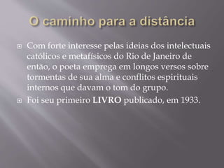 Com forte interesse pelas ideias dos intelectuais
católicos e metafísicos do Rio de Janeiro de
então, o poeta emprega em longos versos sobre
tormentas de sua alma e conflitos espirituais
internos que davam o tom do grupo.
 Foi seu primeiro LIVRO publicado, em 1933.
 