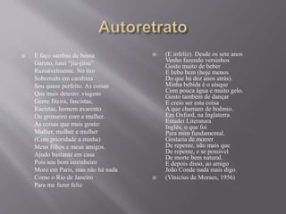  E faço sambas de bossa
Garoto, lutei “jiu-jitsu”
Razoavelmente. No tiro
Sobretudo em carabina
Sou quase perfeito. As coisas
Que mais detesto: viagens
Gente fiteira, fascistas,
Racistas, homem avarento
Ou grosseiro com a mulher.
As coisas que mais gosto:
Mulher, mulher e mulher
(Com prioridade a minha)
Meus filhos e meus amigos.
Ajudo bastante em casa
Pois sou bom cozinheiro
Moro em Paris, mas não há nada
Como o Rio de Janeiro
Para me fazer feliz
 (E infeliz). Desde os sete anos
Venho fazendo versinhos
Gosto muito de beber
E bebo bem (hoje menos
Do que há dez anos atrás).
Minha bebida é o uísque
Com pouca água e muito gelo.
Gosto também de dançar
E creio ser esta coisa
A que chamam de boêmio.
Em Oxford, na Inglaterra
Estudei Literatura
Inglês, o que foi
Para mim fundamental.
Gostaria de morrer
De repente, não mais que
De repente, e se possível
De morte bem natural.
E depois disso, ao amigo
João Conde nada mais digo.
 (Vinicius de Moraes, 1956)
 
