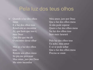  Quando a luz dos olhos
meus
E a luz dos olhos teus
Resolvem se encontrar
Ai, que bom que isso é,
meu Deus
Que frio que me dá
O encontro desse olhar
Mas se a luz dos olhos
teus
Resiste aos olhos meus
Só pra me provocar
Meu amor, juro por Deus
Me sinto incendiar
Meu amor, juro por Deus
Que a luz dos olhos meus
Já não pode esperar
Quero a luz dos olhos meus
Na luz dos olhos teus
Sem mais lararará
Pela luz dos olhos teus
Eu acho, meu amor
E só se pode achar
Que a luz dos olhos meus
Precisa se casar.
 