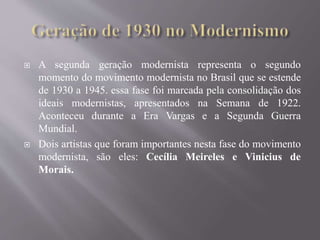  A segunda geração modernista representa o segundo
momento do movimento modernista no Brasil que se estende
de 1930 a 1945. essa fase foi marcada pela consolidação dos
ideais modernistas, apresentados na Semana de 1922.
Aconteceu durante a Era Vargas e a Segunda Guerra
Mundial.
 Dois artistas que foram importantes nesta fase do movimento
modernista, são eles: Cecília Meireles e Vinicius de
Morais.
 